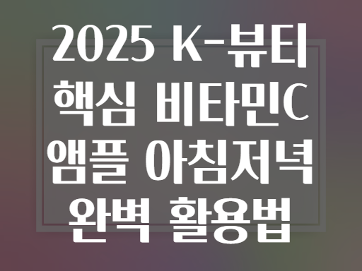 2025 K-뷰티 핵심 비타민C 앰플 아침저녁 완벽 활용법
