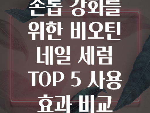 손톱 강화를 위한 비오틴 네일 세럼 TOP 5 사용 효과 비교